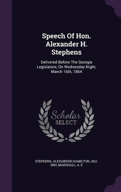 Speech Of Hon. Alexander H. Stephens: Delivered Before The Georgia Legislature, On Wednesday Night, March 16th, 1864 - Marshall A. E