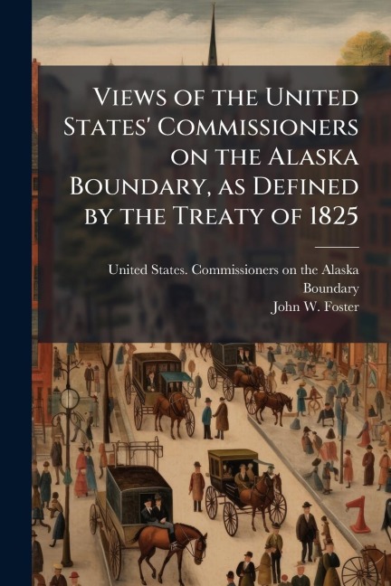 Views of the United States' Commissioners on the Alaska Boundary, as Defined by the Treaty of 1825 - John W Foster