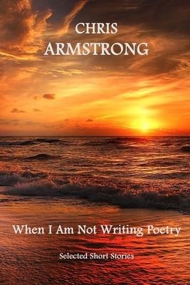 When I Am Not Writing Poetry: Selected Short Stories - Chris Armstrong