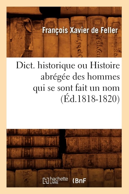 Dict. Historique Ou Histoire Abrégée Des Hommes Qui Se Sont Fait Un Nom (Éd.1818-1820) - François Xavier De Feller