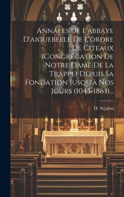 Annales De L'abbaye D'aiguebelle De L'ordre De Citeaux (congrégation De Notre Dame De La Trappe) Depuis Sa Fondation Jusqu'à Nos Jours (1045-1863)... - H. Séjalon