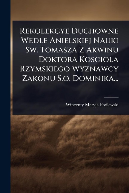Rekolekcye Duchowne Wedle Anielskiej Nauki Sw. Tomasza Z Akwinu Doktora Kosciola Rzymskiego Wyznawcy Zakonu S.o. Dominika... - Wincenty Maryja Podlewski
