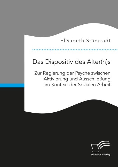 Das Dispositiv des Alter(n)s. Zur Regierung der Psyche zwischen Aktivierung und Ausschließung im Kontext der Sozialen Arbeit - Elisabeth Stückradt