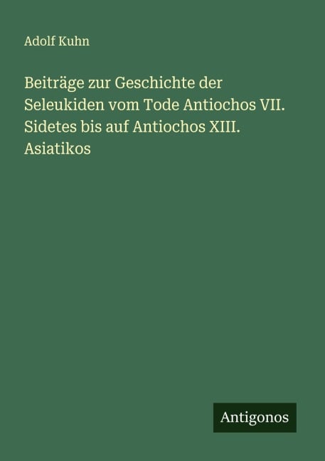 Beiträge zur Geschichte der Seleukiden vom Tode Antiochos VII. Sidetes bis auf Antiochos XIII. Asiatikos - Adolf Kuhn