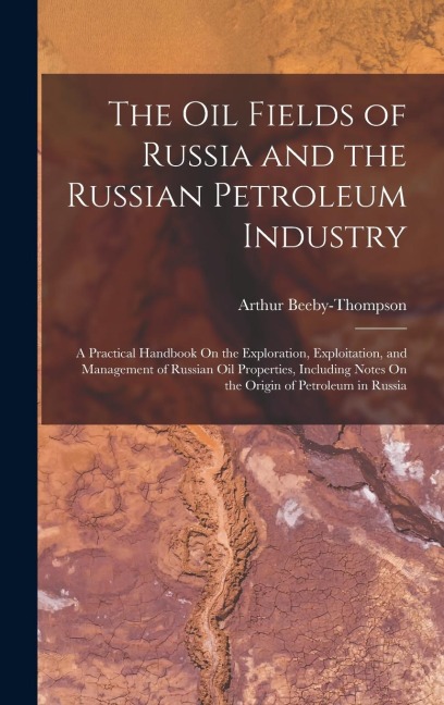 The Oil Fields of Russia and the Russian Petroleum Industry: A Practical Handbook On the Exploration, Exploitation, and Management of Russian Oil Prop - Arthur Beeby-Thompson