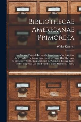 Bibliothecae Americanae Primordia: an Attempt Towards Laying the Foundation of an American Library, in Several Books, Papers, and Writings, Humbly Giv - 