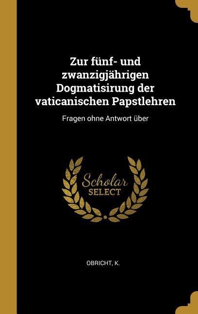 Zur Fünf- Und Zwanzigjährigen Dogmatisirung Der Vaticanischen Papstlehren: Fragen Ohne Antwort Über - Obricht K