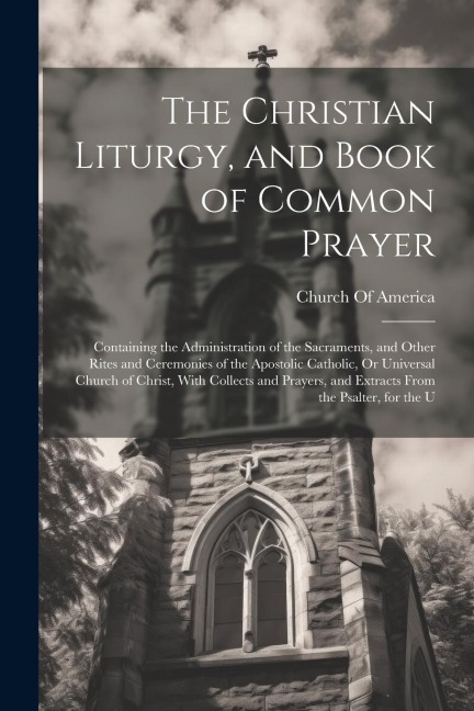 The Christian Liturgy, and Book of Common Prayer: Containing the Administration of the Sacraments, and Other Rites and Ceremonies of the Apostolic Cat - 