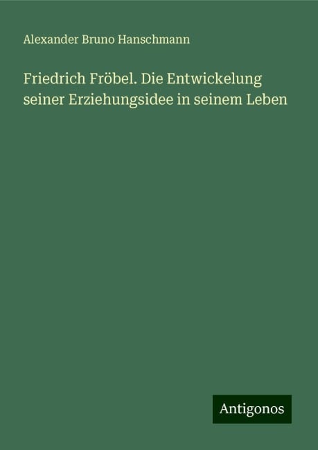 Friedrich Fröbel. Die Entwickelung seiner Erziehungsidee in seinem Leben - Alexander Bruno Hanschmann