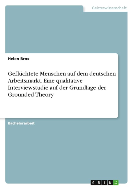 Geflüchtete Menschen auf dem deutschen Arbeitsmarkt. Eine qualitative Interviewstudie auf der Grundlage der Grounded-Theory - Helen Brox