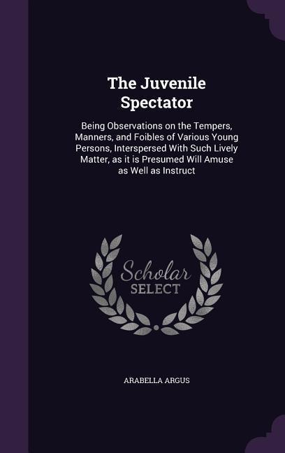 The Juvenile Spectator: Being Observations on the Tempers, Manners, and Foibles of Various Young Persons, Interspersed With Such Lively Matter - Arabella Argus