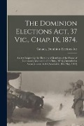 The Dominion Elections Act, 37 Vic., Chap. IX, 1874.: An Act Respecting the Elections of Members of the House of Commons [Assented to 26th May, 1874]. - 