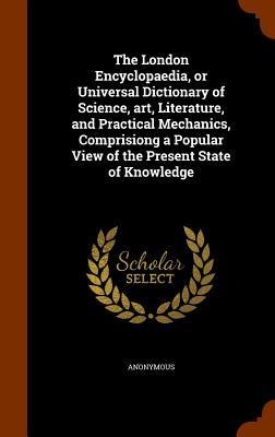 The London Encyclopaedia, or Universal Dictionary of Science, art, Literature, and Practical Mechanics, Comprisiong a Popular View of the Present State of Knowledge - Anonymous