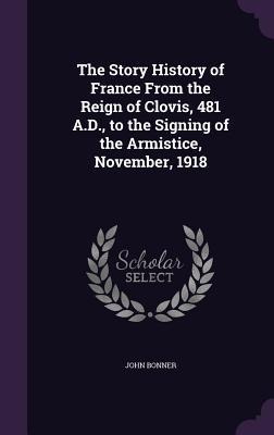 The Story History of France From the Reign of Clovis, 481 A.D., to the Signing of the Armistice, November, 1918 - John Bonner