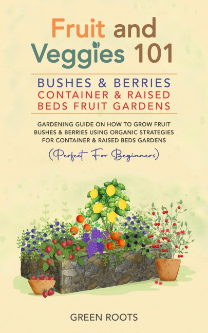 Fruit and Veggies 101 - Bushes & Berries: Container & Raised Beds Fruit Gardens - Gardening Guide On How To Grow Fruit Bushes & Berries Using Organic Strategies For Container & Raised Beds Gardens - Green Roots