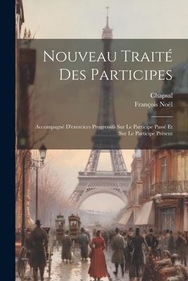 Nouveau Traité Des Participes: Accompagné D'exercices Progressifs Sur Le Participe Passé Et Sur Le Participe Présent - François Noël, Chapsal
