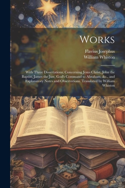 Works; With Three Dissertations, Concerning Jesus Christ, John the Baptist, James the Just, God's Command to Abraham, &c., and Explanatory Notes and O - Flavius Josephus, William Whiston