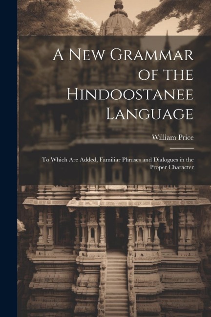 A New Grammar of the Hindoostanee Language: To Which Are Added, Familiar Phrases and Dialogues in the Proper Character - William Price