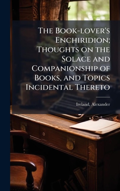 The Book-lover's Enchiridion; Thoughts on the Solace and Companionship of Books, and Topics Incidental Thereto - Alexander Ireland