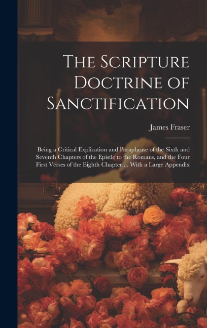 The Scripture Doctrine of Sanctification; Being a Critical Explication and Paraphrase of the Sixth and Seventh Chapters of the Epistle to the Romans, - James Fraser