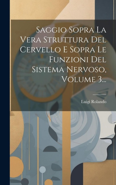 Saggio Sopra La Vera Struttura Del Cervello E Sopra Le Funzioni Del Sistema Nervoso, Volume 3... - Luigi Rolando