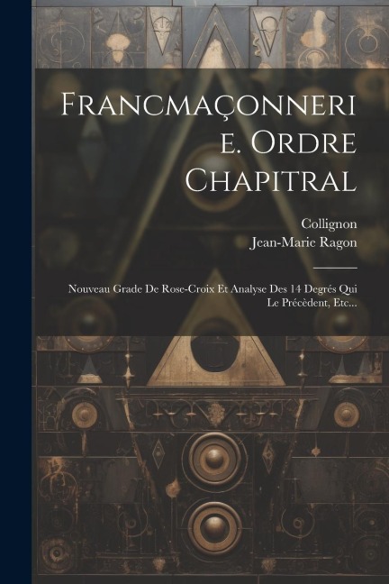 Francmaçonnerie. Ordre Chapitral: Nouveau Grade De Rose-croix Et Analyse Des 14 Degrés Qui Le Précèdent, Etc... - Jean-Marie Ragon, Collignon