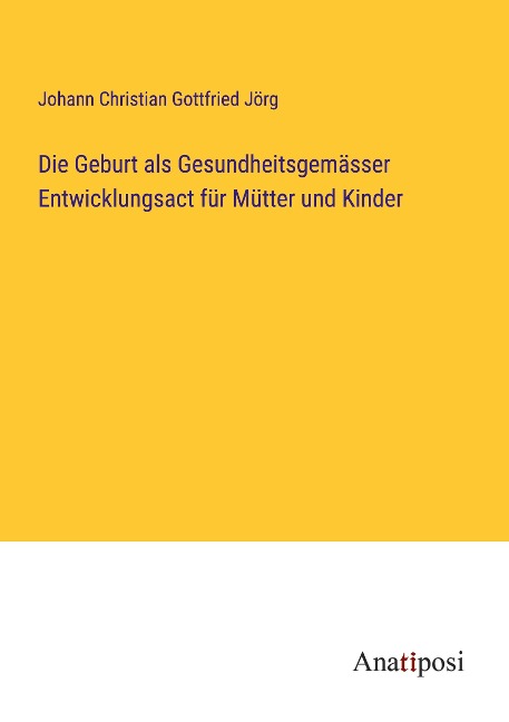 Die Geburt als Gesundheitsgemässer Entwicklungsact für Mütter und Kinder - Johann Christian Gottfried Jörg