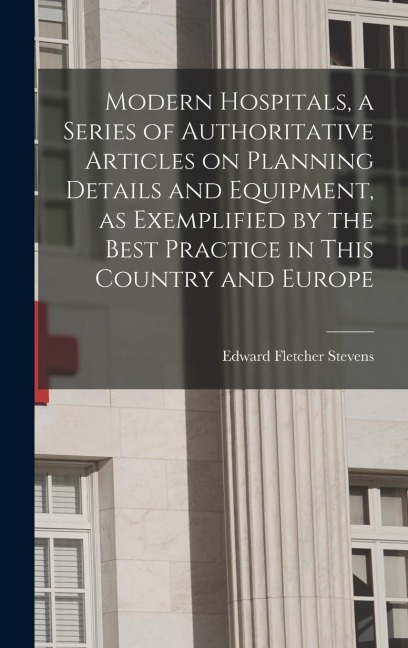 Modern Hospitals, a Series of Authoritative Articles on Planning Details and Equipment, as Exemplified by the Best Practice in This Country and Europe - Edward Fletcher Stevens