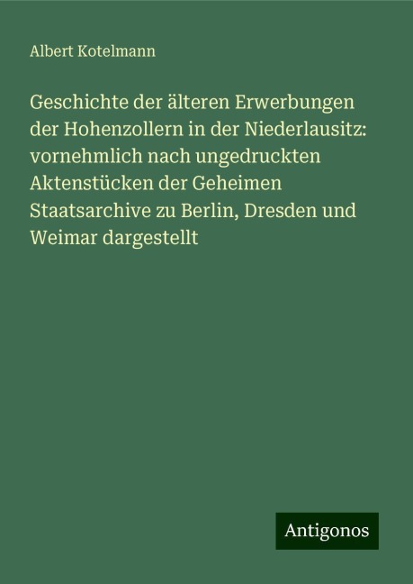 Geschichte der älteren Erwerbungen der Hohenzollern in der Niederlausitz: vornehmlich nach ungedruckten Aktenstücken der Geheimen Staatsarchive zu Berlin, Dresden und Weimar dargestellt - Albert Kotelmann