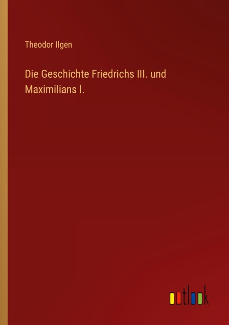 Die Geschichte Friedrichs III. und Maximilians I. - Theodor Ilgen