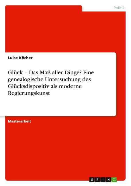 Glück - Das Maß aller Dinge? Eine genealogische Untersuchung des Glücksdispositiv als moderne Regierungskunst - Luise Köcher