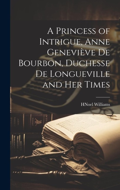 A Princess of Intrigue, Anne Geneviève de Bourbon, Duchesse de Longueville and her Times - H Noel Williams