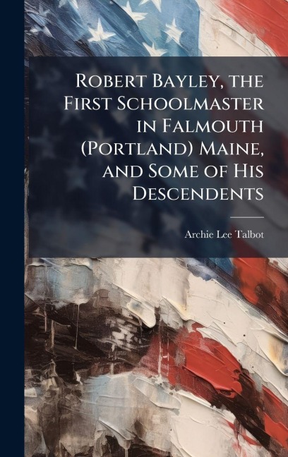 Robert Bayley, the First Schoolmaster in Falmouth (Portland) Maine, and Some of His Descendents - Archie Lee Talbot