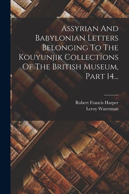 Assyrian And Babylonian Letters Belonging To The Kouyunjik Collections Of The British Museum, Part 14... - Robert Francis Harper, Leroy Waterman
