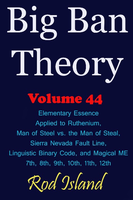 Big Ban Theory: Elementary Essence Applied to Ruthenium, Man of Steel vs. the Man of Steal, Sierra Nevada Fault Line, Linguistic Binary Code, and Magical ME 7th, 8th, 9th, 10th, 11th, 12th, Volume 44 - Rod Island