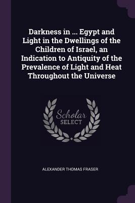 Darkness in ... Egypt and Light in the Dwellings of the Children of Israel, an Indication to Antiquity of the Prevalence of Light and Heat Throughout the Universe - Alexander Thomas Fraser