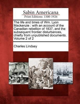 The Life and Times of Wm. Lyon MacKenzie: With an Account of the Canadian Rebellion of 1837, and the Subsequent Frontier Disturbances, Chiefly from Un - Charles Lindsey