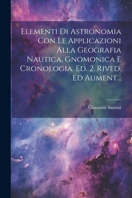 Elementi Di Astronomia Con Le Applicazioni Alla Geografia Nautica, Gnomonica E Cronologia. Ed. 2. Rived. Ed Aument... - Giovanni Santini