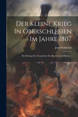 Der Kleine Krieg In Oberschlesien Im Jahre 1807: Ein Beitrag Zur Geschichte Des Bayerischen Heeres... - Josef Schmölzl