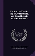 Francis the First in Captivity at Madrid, and Other Historic Studies, Volume 2 - Alexander Dundas Ross Wishart Lamington