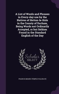 A List of Words and Phrases in Every-day use by the Natives of Hetton-le-Hole in the County of Durham, Being Words not Ordinarily Accepted, or but Sel - Francis Milnes Temple Palgrave