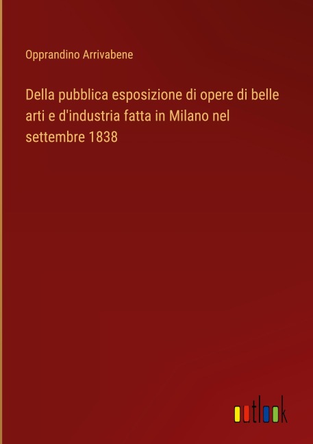 Della pubblica esposizione di opere di belle arti e d'industria fatta in Milano nel settembre 1838 - Opprandino Arrivabene