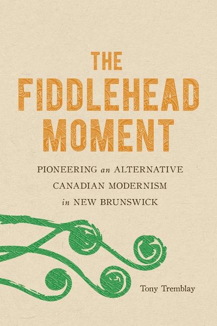 The Fiddlehead Moment: Pioneering an Alternative Canadian Modernism in New Brunswick - Tony Tremblay