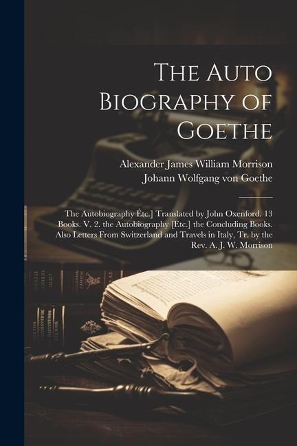 The Auto Biography of Goethe: The Autobiography Étc.] Translated by John Oxenford. 13 Books. V. 2. the Autobiography [Etc.] the Concluding Books. Al - Johann Wolfgang von Goethe, Alexander James William Morrison