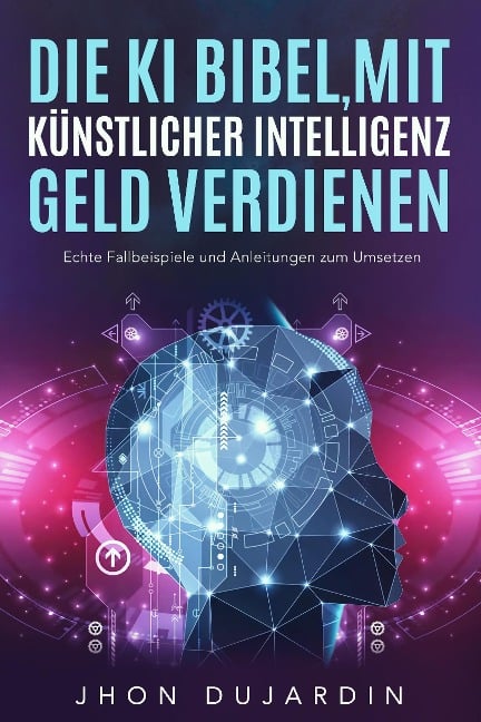 Die KI Bibel, mit künstlicher Intelligenz Geld verdienen: Echte Fallbeispiele und Anleitungen zum Umsetzen - Jhon Dujardin