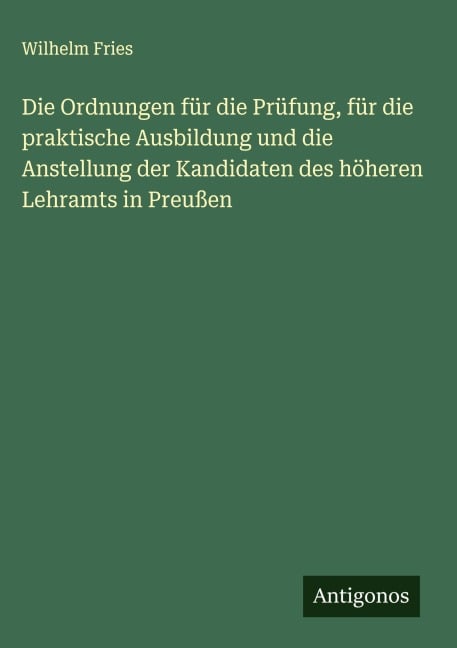 Die Ordnungen für die Prüfung, für die praktische Ausbildung und die Anstellung der Kandidaten des höheren Lehramts in Preußen - Wilhelm Fries