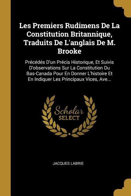 Les Premiers Rudimens De La Constitution Britannique, Traduits De L'anglais De M. Brooke: Précédés D'un Précis Historique, Et Suivis D'observations Su - Jacques Labrie