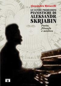 Le ultime produzioni pianistiche di Aleksandr Skrjabin. Poeta, filosofo e mistico - Alessandro Bistarelli