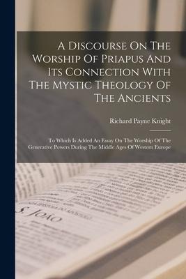 A Discourse On The Worship Of Priapus And Its Connection With The Mystic Theology Of The Ancients: To Which Is Added An Essay On The Worship Of The Ge - Richard Payne Knight