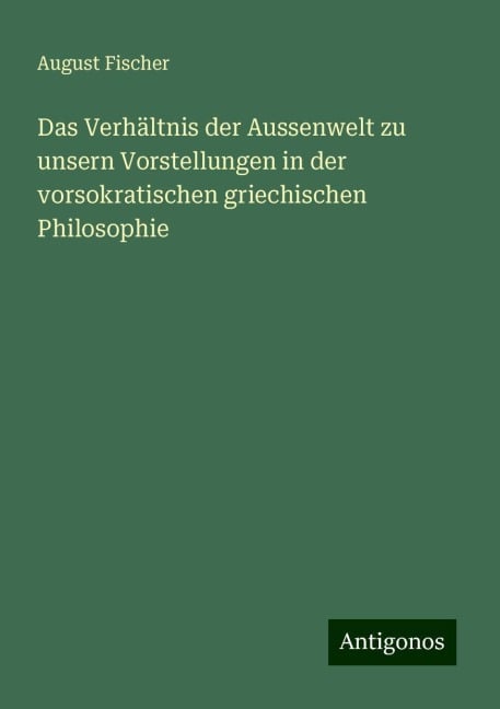 Das Verhältnis der Aussenwelt zu unsern Vorstellungen in der vorsokratischen griechischen Philosophie - August Fischer